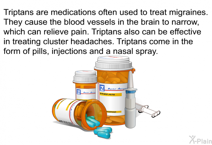 Triptans are medications often used to treat migraines. They cause the blood vessels in the brain to narrow, which can relieve pain. Triptans also can be effective in treating cluster headaches. Triptans come in the form of pills, injections and a nasal spray.