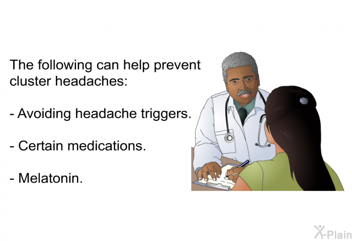 The following can help prevent cluster headaches:  Avoiding headache triggers. Certain medications. Melatonin.