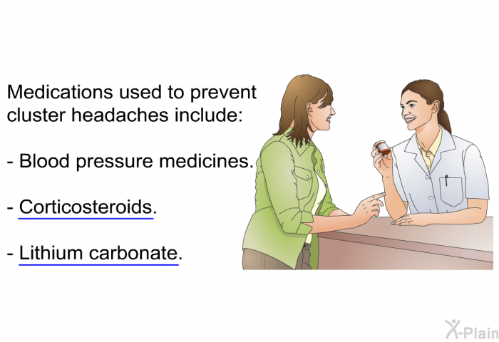 Medications used to prevent cluster headaches include:  Blood pressure medicines. Corticosteroids. Lithium carbonate.