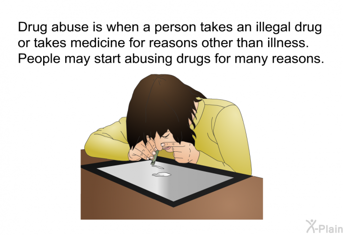 Drug abuse is when a person takes an illegal drug or takes medicine for reasons other than illness. People may start abusing drugs for many reasons.