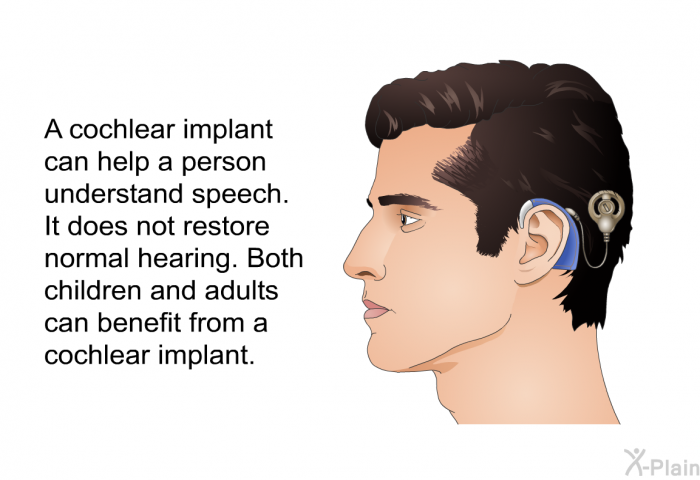 A cochlear implant can help a person understand speech. It does not restore normal hearing. Both children and adults can benefit from a cochlear implant.