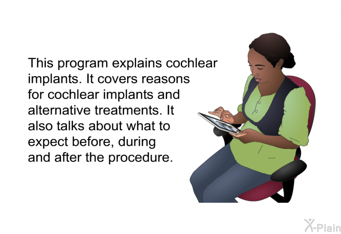 This health information explains cochlear implants. It covers reasons for cochlear implants and alternative treatments. It also talks about what to expect before, during and after the procedure.