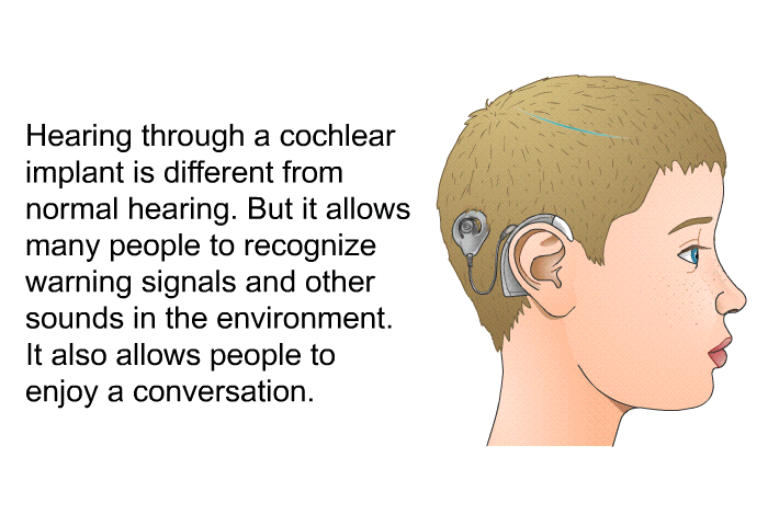 Hearing through a cochlear implant is different from normal hearing. But it allows many people to recognize warning signals and other sounds in the environment. It also allows people to enjoy a conversation.