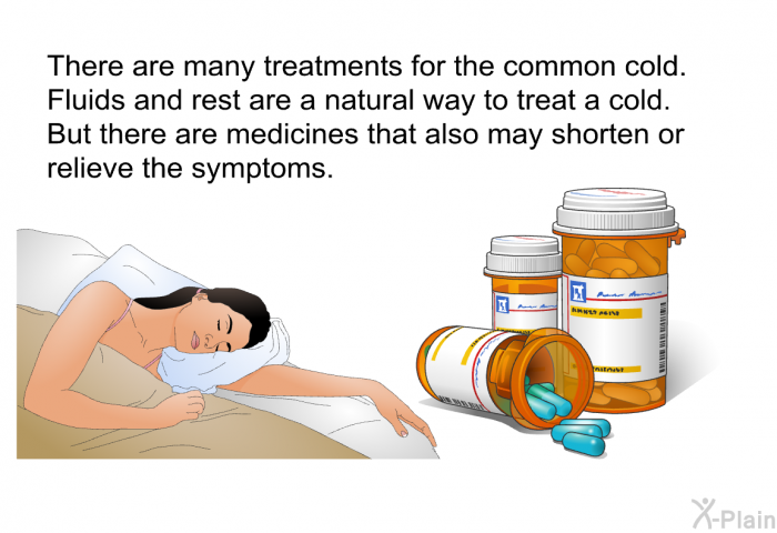 There are many treatments for the common cold. Fluids and rest are a natural way to treat a cold. But there are medicines that also may shorten or relieve the symptoms.