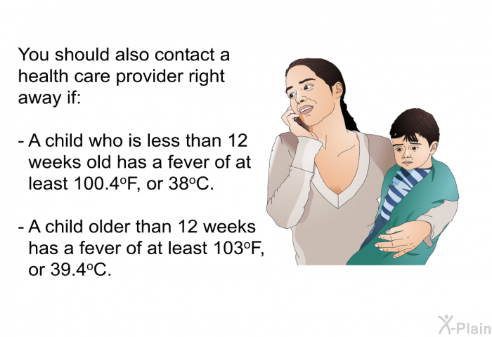 You should also contact a health care provider right away if:  A child who is less than 12 weeks old has a fever of at least 100.4<SUP>o</SUP>F, or 38<SUP>o</SUP>C. A child older than 12 weeks has a fever of at least 103<SUP>o</SUP>F, or 39.4<SUP>o</SUP>C.