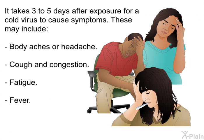 It takes 3 to 5 days after exposure for a cold virus to cause symptoms. These may include:  Body aches or headache. Cough and congestion. Fatigue. Fever.