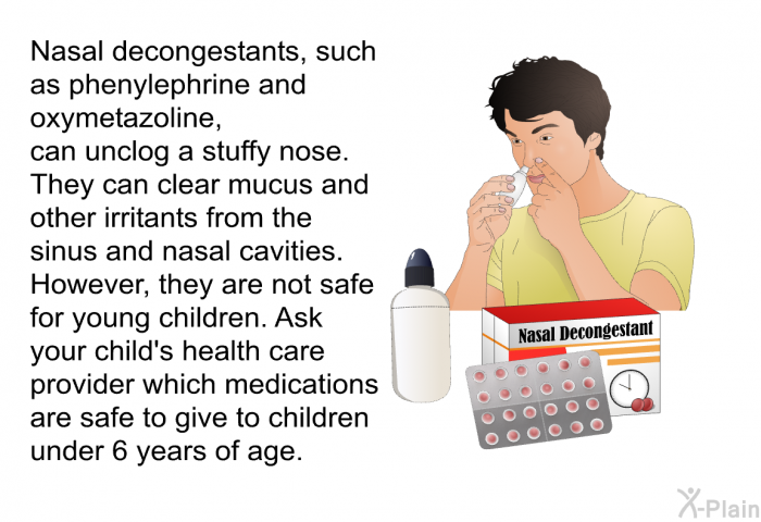 Nasal decongestants, such as phenylephrine and oxymetazoline, can unclog a stuffy nose. They can clear mucus and other irritants from the sinus and nasal cavities. However, they are not safe for young children. Ask your child's health care provider which medications are safe to give to children under 6 years of age.