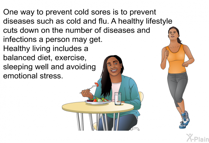One way to prevent cold sores is to prevent diseases such as cold and flu. A healthy lifestyle cuts down on the number of diseases and infections a person may get. Healthy living includes a balanced diet, exercise, sleeping well and avoiding emotional stress.