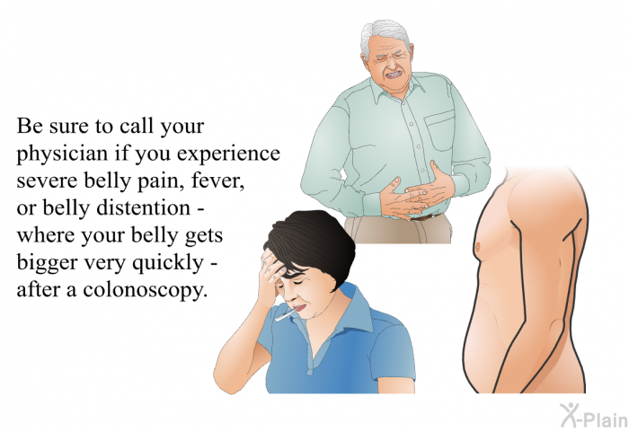 Be sure to call your physician if you experience severe belly pain, fever or belly distention - where your belly gets bigger very quickly - after a colonoscopy.