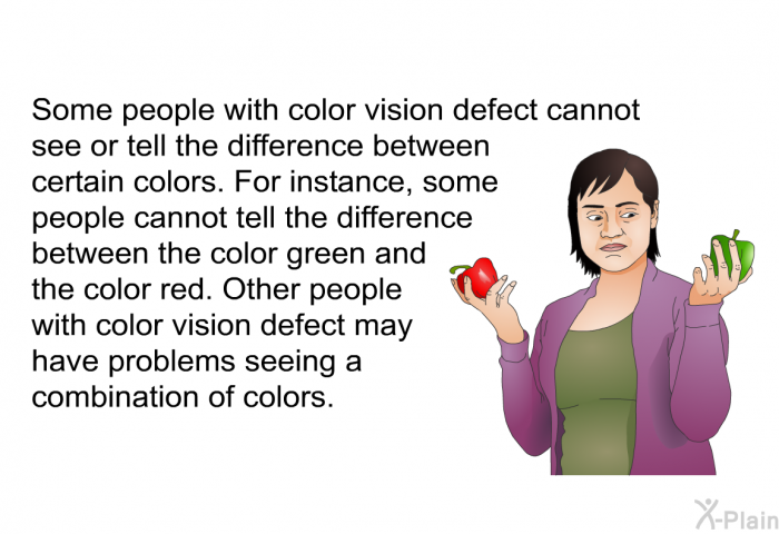 Some people with color vision defect cannot see or tell the difference between certain colors. For instance, some people cannot tell the difference between the color green and the color red. Other people with color vision defect may have problems seeing a combination of colors.