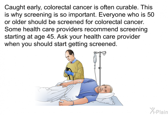 Caught early, colorectal cancer is often curable. This is why screening is so important. Everyone who is 50 or older should be screened for colorectal cancer. Some health care providers recommend screening starting at age 45. Ask your health care provider when you should start getting screened.