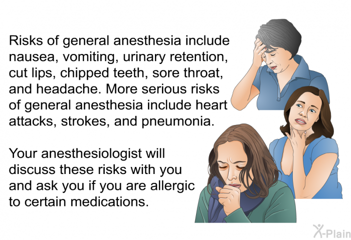 Risks of general anesthesia include nausea, vomiting, urinary retention, cut lips, chipped teeth, sore throat, and headache. More serious risks of general anesthesia include heart attacks, strokes, and pneumonia. Your anesthesiologist will discuss these risks with you and ask you if you are allergic to certain medications.