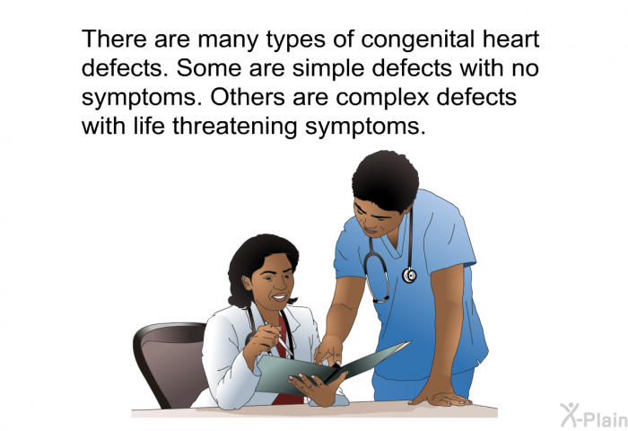 There are many types of congenital heart defects. Some are simple defects with no symptoms. Others are complex defects with life threatening symptoms.