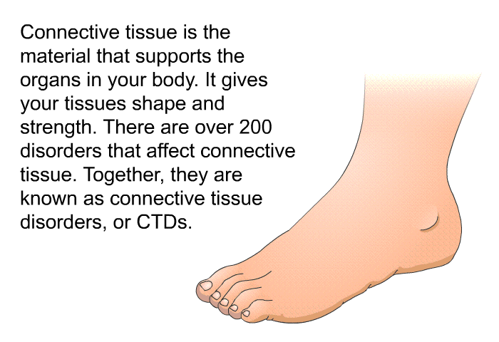 Connective tissue is the material that supports the organs in your body. It gives your tissues shape and strength. There are over 200 disorders that affect connective tissue. Together, they are known as connective tissue disorders, or CTDs.