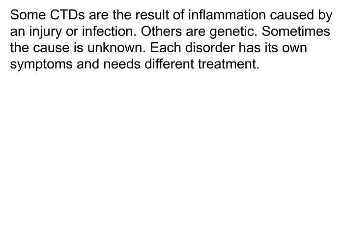 Some CTDs are the result of inflammation caused by an injury or infection. Others are genetic. Sometimes the cause is unknown. Each disorder has its own symptoms and needs different treatment.