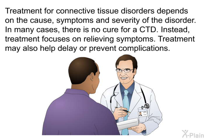 Treatment for connective tissue disorders depends on the cause, symptoms and severity of the disorder. In many cases, there is no cure for a CTD. Instead, treatment focuses on relieving symptoms. Treatment may also help delay or prevent complications.