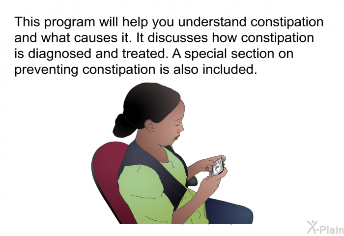 This health information will help you understand constipation and what causes it. It discusses how constipation is diagnosed and treated. A special section on preventing constipation is also included.