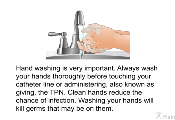 Hand washing is very important. Always wash your hands thoroughly before touching your catheter line or administering, also known as giving, the TPN. Clean hands reduce the chance of infection. Washing your hands will kill germs that may be on them.