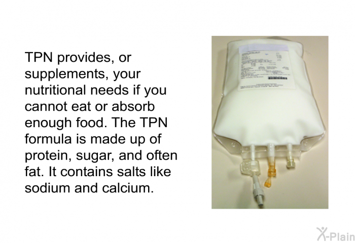 TPN provides, or supplements, your nutritional needs if you cannot eat or absorb enough food. The TPN formula is made up of protein, sugar, and often fat. It contains salts like sodium and calcium.