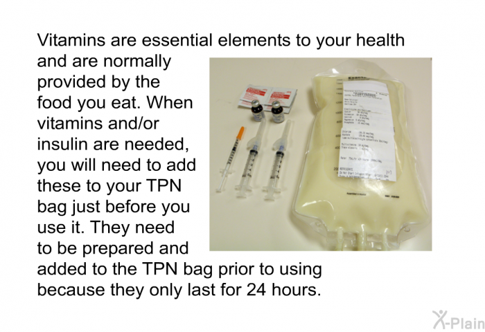 Vitamins are essential elements to your health and are normally provided by the food you eat. When vitamins and/or insulin are needed, you will need to add these to your TPN bag just before you use it. They need to be prepared and added to the TPN bag prior to using because they only last for 24 hours.