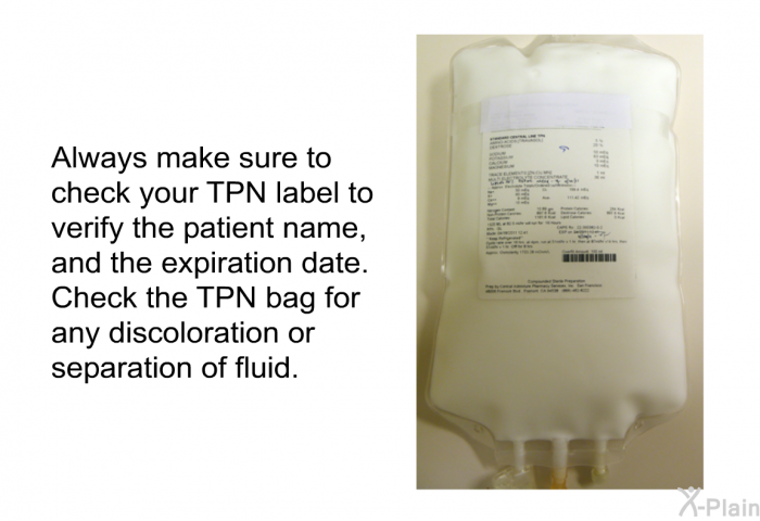 Always make sure to check your TPN label to verify the patient name, and the expiration date. Check the TPN bag for any discoloration or separation of fluid.