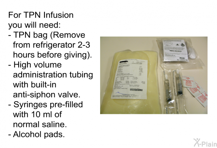 For TPN Infusion you will need:  TPN bag (Remove from refrigerator 2-3 hours before giving). High volume administration tubing with built-in anti-siphon valve. Syringes pre-filled with 10 ml of normal saline. Alcohol pads.