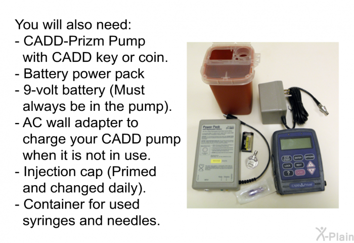 You will also need:  CADD-Prizm Pump with CADD key or coin. Battery power pack. 9-volt battery (Must always be in the pump). AC wall adapter to charge your CADD pump when it is not in use. Injection cap (Primed and changed daily). Container for used syringes and needles.