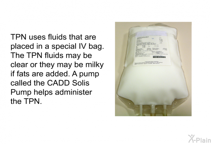 TPN uses fluids that are placed in a special IV bag. The TPN fluids may be clear or they may be milky if fats are added. A pump called the CADD Solis Pump helps administer the TPN.