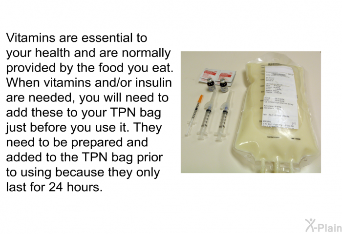 Vitamins are essential to your health and are normally provided by the food you eat. When vitamins and/or insulin are needed, you will need to add these to your TPN bag just before you use it. They need to be prepared and added to the TPN bag prior to using because they only last for 24 hours.
