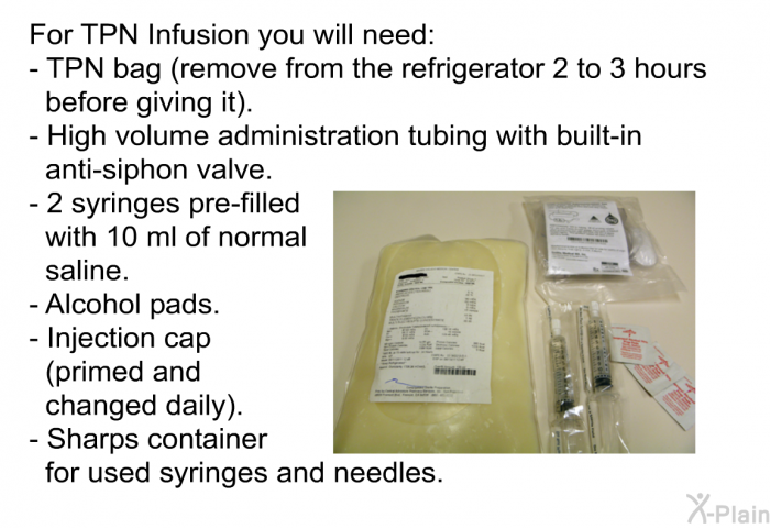 For TPN Infusion you will need:  TPN bag (remove from the refrigerator 2 to 3 hours before giving it). High volume administration tubing with built-in anti-siphon valve. 2 syringes pre-filled with 10 ml of normal saline. Alcohol pads. Injection cap (primed and changed daily). Sharps container for used syringes and needles.