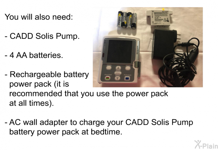 You will also need:  CADD Solis Pump. 4 AA batteries. Rechargeable battery power pack (it is recommended that you use the power pack at all times). AC wall adapter to charge your CADD Solis Pump battery power pack at bedtime.