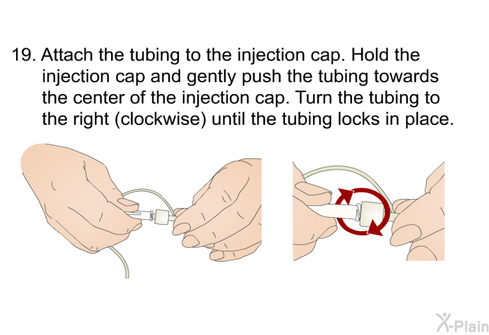 <OL START=19> Attach the tubing to the injection cap. Hold the injection cap and gently push the tubing towards the center of the injection cap. Turn the tubing to the right (clockwise) until the tubing locks in place.