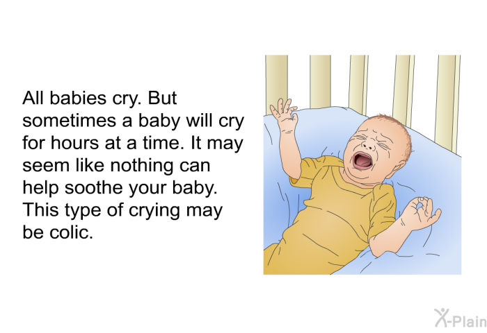 All babies cry. But sometimes a baby will cry for hours at a time. It may seem like nothing can help soothe your baby. This type of crying may be colic.