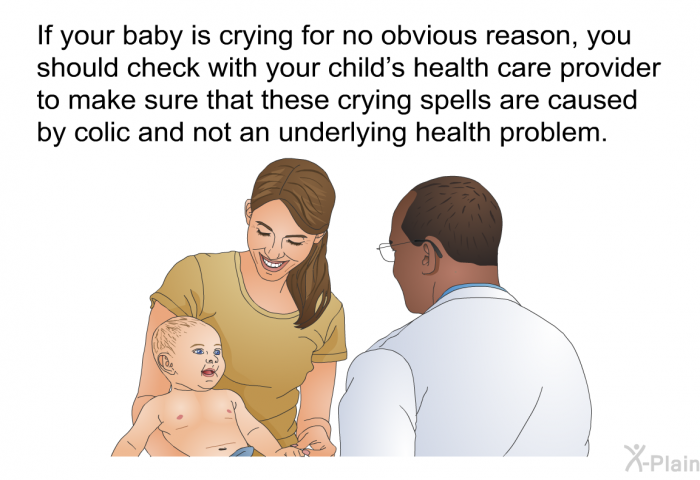 If your baby is crying for no obvious reason, you should check with your child's health care provider to make sure that these crying spells are caused by colic and not an underlying health problem.