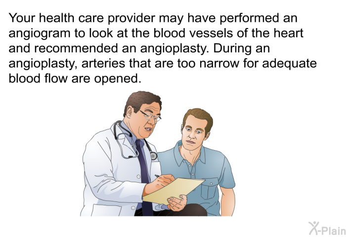Your health care provider may have performed an angiogram to look at the blood vessels of the heart and recommended an angioplasty. During an angioplasty, arteries that are too narrow for adequate blood flow are opened.