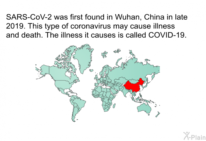 SARS-CoV-2 was first found in Wuhan, China in late 2019. This type of coronavirus may cause illness and death. The illness it causes is called COVID-19.