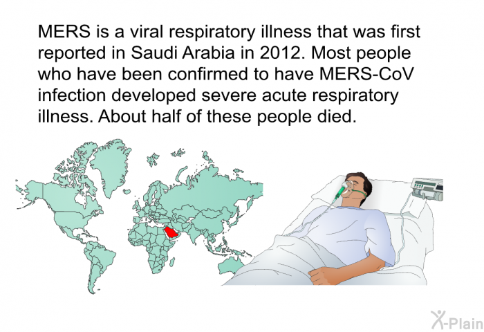 MERS is a viral respiratory illness that was first reported in Saudi Arabia in 2012. Most people who have been confirmed to have MERS-CoV infection developed severe acute respiratory illness. About half of these people died.