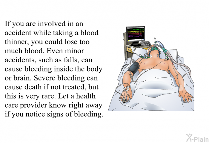 If you are involved in an accident while taking a blood thinner, you could lose too much blood. Even minor accidents, such as falls, can cause bleeding inside the body or brain. Severe bleeding can cause death if not treated, but this is very rare. Let a health care provider know right away if you notice signs of bleeding.