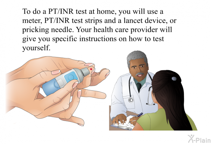 To do a PT/INR test at home, you will use a meter, PT/INR test strips and a lancet device, or pricking needle. Your health care provider will give you specific instructions on how to test yourself.