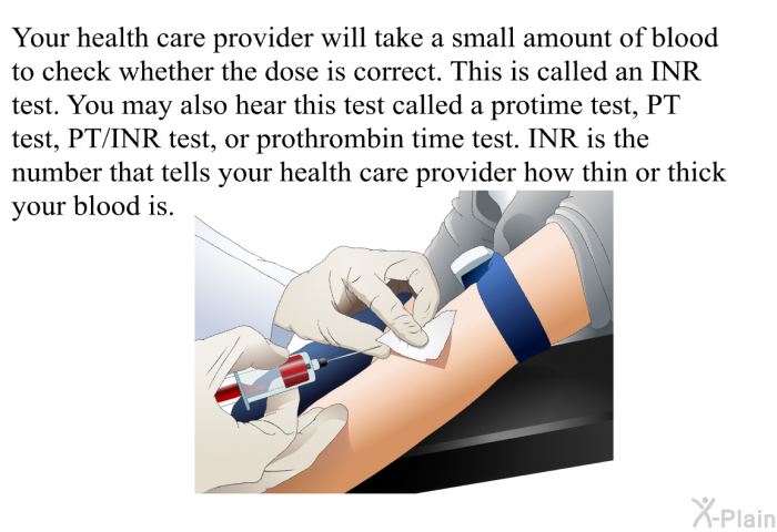 Your health care provider will take a small amount of blood to check whether the dose is correct. This is called an INR test. You may also hear this test called a protime test, PT test, PT/INR test, or prothrombin time test. INR is the number that tells your health care provider how thin or thick your blood is.