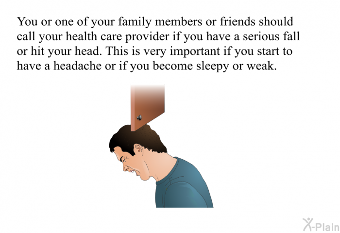 You or one of your family members or friends should call your health care provider if you have a serious fall or hit your head. This is very important if you start to have a headache or if you become sleepy or weak.