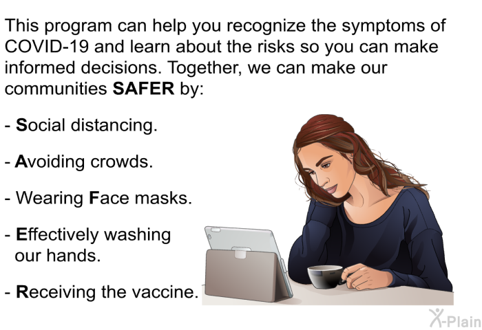 This health information can help you recognize the symptoms of COVID-19 and learn about the risks so you can make informed decisions. Together, we can make our communities <B>SAFER</B> by:  <B>S</B>ocial distancing. <B>A</B>voiding crowds. Wearing <B>F</B>ace masks. <B>E</B>ffectively washing our hands. <B>R</B>eceiving the vaccine.
