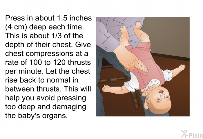 Press in about 1.5 inches (4 cm) deep each time. This is about 1/3 of the depth of their chest. Give chest compressions at a rate of 100 to 120 thrusts per minute. Let the chest rise back to normal in between thrusts. This will help you avoid pressing too deep and damaging the baby's organs.