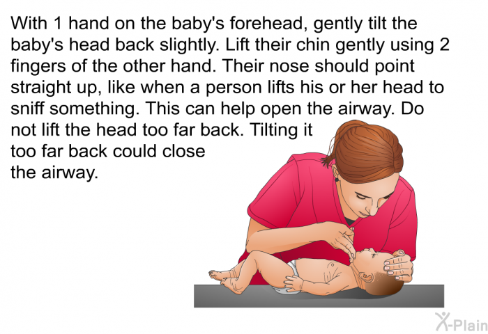 With 1 hand on the baby's forehead, gently tilt the baby's head back slightly. Lift their chin gently using 2 fingers of the other hand. Their nose should point straight up, like when a person lifts his or her head to sniff something. This can help open the airway. Do not lift the head too far back. Tilting it too far back could close the airway.