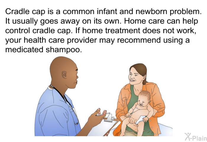 Cradle cap is a common infant and newborn problem. It usually goes away on its own. Home care can help control cradle cap. If home treatment does not work, your health care provider may recommend using a medicated shampoo.
