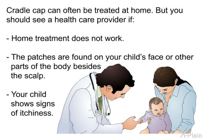 Cradle cap can often be treated at home. But you should see a health care provider if:  Home treatment does not work. The patches are found on your child's face or other parts of the body besides the scalp. Your child shows signs of itchiness.