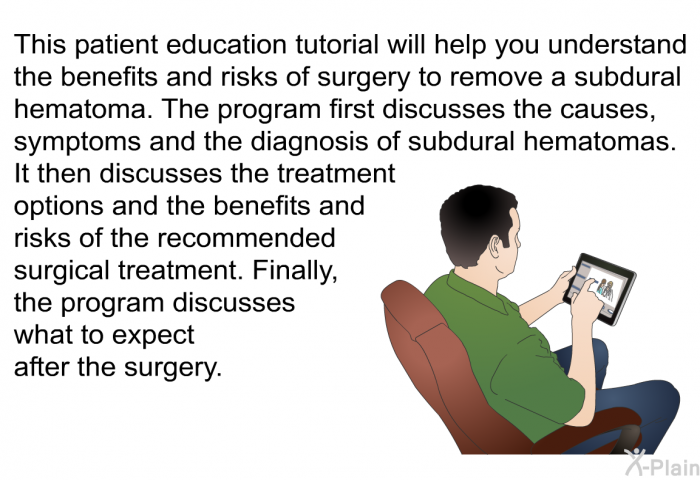 This health information will help you understand the benefits and risks of surgery to remove a subdural hematoma. The program first discusses the causes, symptoms and the diagnosis of subdural hematomas. It then discusses the treatment options and the benefits and risks of the recommended surgical treatment. Finally, the program discusses what to expect after the surgery.