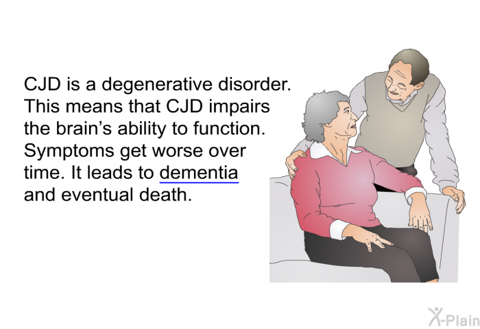 CJD is a degenerative disorder. This means that CJD impairs the brain’s ability to function. Symptoms get worse over time. It leads to dementia and eventual death.