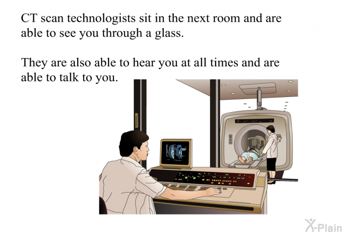 CT scan technologists sit in the next room and are able to see you through a glass. They are also able to hear you at all times and are able to talk to you.