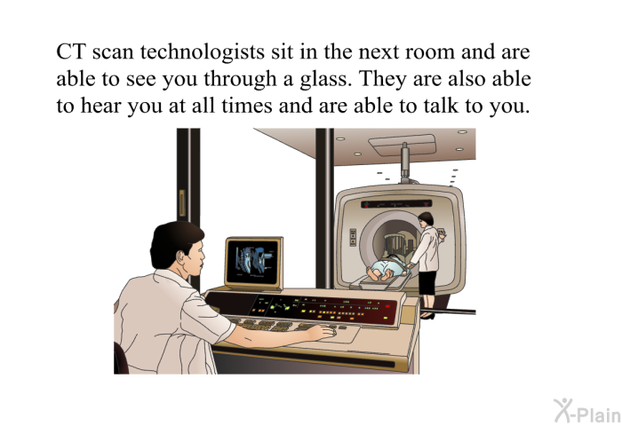 CT scan technologists sit in the next room and are able to see you through a glass. They are also able to hear you at all times and are able to talk to you.